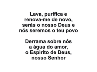 Lava, purifica e
renova-me de novo,
serás o nosso Deus e
nós seremos o teu povo
Derrama sobre nós
a água do amor,
o Espirito de Deus,
nosso Senhor
 