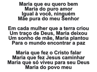 Maria que eu quero bem
Maria do puro amor
Igual à você, ninguém
Mãe pura do meu Senhor
Em cada mulher que a terra criou
Um traço de Deus, Maria deixou
Um sonho de mãe, Maria plantou
Para o mundo encontrar a paz
Maria que fez o Cristo falar
Maria que fez Jesus caminhar
Maria que só viveu para seu Deus
Maria do povo meu
 