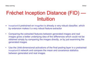 Deep Learning Srihari
• InceptionV3 pretrained on ImageNet is already a very robust classifier, which
by extension makes it a very robust feature extractor
• Comparing the extracted features between generated images and real
images gives a better underlying idea of the differences which could not be
obtained simply by comparing the images directly, or by just examining the
generated images
• Use the 2048-dimensional activations of the final pooling layer in a pretrained
InceptionV3 network and compare the mean and covariance statistics
between generated and real images
Fréchet Inception Distance (FID) —
Intuition
 