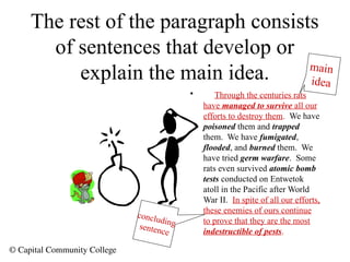 © Capital Community College
The rest of the paragraph consists
of sentences that develop or
explain the main idea.
• Through the centuries rats
have managed to survive all our
efforts to destroy them. We have
poisoned them and trapped
them. We have fumigated,
flooded, and burned them. We
have tried germ warfare. Some
rats even survived atomic bomb
tests conducted on Entwetok
atoll in the Pacific after World
War II. In spite of all our efforts,
these enemies of ours continue
to prove that they are the most
indestructible of pests.
main
idea
concluding
sentence
 