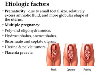 Etiologic factors
• Prematurity : due to small foetal size, relatively
excess amniotic fluid, and more globular shape of
the uterus.
• Multiple pregnancy:
• Poly-and oligohydramnios.
• Hydrocephalus, anencephalus.
• Bicornuate and septate uterus.
• Uterine & pelvic tumors.
• Placenta praevia
 