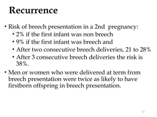 Recurrence
• Risk of breech presentation in a 2nd pregnancy:
• 2% if the first infant was non breech
• 9% if the first infant was breech and
• After two consecutive breech deliveries, 21 to 28%
• After 3 consecutive breech deliveries the risk is
38%.
• Men or women who were delivered at term from
breech presentation were twice as likely to have
firstborn offspring in breech presentation.
15
 