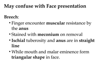 May confuse with Face presentation
Breech:
• Finger encounter muscular resistance by
the anus
• Stained with meconium on removal
• Ischial tuberosity and anus are in straight
line
• While mouth and malar eminence form
triangular shape in face.
 
