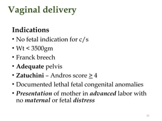 Vaginal delivery
Indications
• No fetal indication for c/s
• Wt < 3500gm
• Franck breech
• Adequate pelvis
• Zatuchini – Andros score > 4
• Documented lethal fetal congenital anomalies
• Presentation of mother in advanced labor with
no maternal or fetal distress
22
 