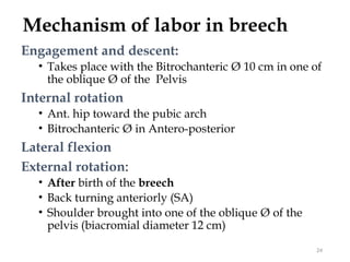 Mechanism of labor in breech
Engagement and descent:
• Takes place with the Bitrochanteric Ø 10 cm in one of
the oblique Ø of the Pelvis
Internal rotation
• Ant. hip toward the pubic arch
• Bitrochanteric Ø in Antero-posterior
Lateral flexion
External rotation:
• After birth of the breech
• Back turning anteriorly (SA)
• Shoulder brought into one of the oblique Ø of the
pelvis (biacromial diameter 12 cm)
24
 