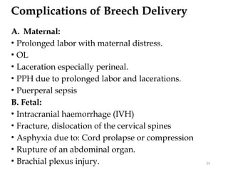 Complications of Breech Delivery
A. Maternal:
• Prolonged labor with maternal distress.
• OL
• Laceration especially perineal.
• PPH due to prolonged labor and lacerations.
• Puerperal sepsis
B. Fetal:
• Intracranial haemorrhage (IVH)
• Fracture, dislocation of the cervical spines
• Asphyxia due to: Cord prolapse or compression
• Rupture of an abdominal organ.
• Brachial plexus injury. 39
 