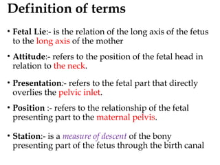 Definition of terms
• Fetal Lie:- is the relation of the long axis of the fetus
to the long axis of the mother
• Attitude:- refers to the position of the fetal head in
relation to the neck.
• Presentation:- refers to the fetal part that directly
overlies the pelvic inlet.
• Position :- refers to the relationship of the fetal
presenting part to the maternal pelvis.
• Station:- is a measure of descent of the bony
presenting part of the fetus through the birth canal
 