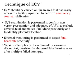 Technique of ECV
• ECV should be carried out in an area that has ready
access to a facility equipped to perform emergency
cesarean deliveries.
• U/S examination is performed to confirm non
vertex presentation and adequacy of AFV, to exclude
obvious fetal anomalies if not done previously and
to identify placental location.
• External monitoring is performed to assess fetal
heart rate reactivity.
• Version attempts are discontinued for excessive
discomfort, persistently abnormal fetal heart rate, or
after multiple failed attempts.
42
 