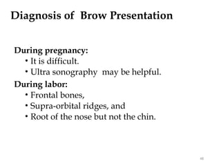 Diagnosis of Brow Presentation
During pregnancy:
• It is difficult.
• Ultra sonography may be helpful.
During labor:
• Frontal bones,
• Supra-orbital ridges, and
• Root of the nose but not the chin.
48
 