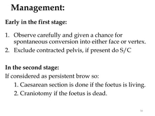 Management:
Early in the first stage:
1. Observe carefully and given a chance for
spontaneous conversion into either face or vertex.
2. Exclude contracted pelvis, if present do S/C
In the second stage:
If considered as persistent brow so:
1. Caesarean section is done if the foetus is living.
2. Craniotomy if the foetus is dead.
50
 