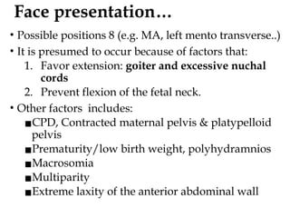 Face presentation…
• Possible positions 8 (e.g. MA, left mento transverse..)
• It is presumed to occur because of factors that:
1. Favor extension: goiter and excessive nuchal
cords
2. Prevent flexion of the fetal neck.
• Other factors includes:
▪CPD, Contracted maternal pelvis & platypelloid
pelvis
▪Prematurity/low birth weight, polyhydramnios
▪Macrosomia
▪Multiparity
▪Extreme laxity of the anterior abdominal wall
 