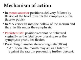 Mechanism of action
• In mento anterior positions, delivery follows by
flexion of the head towards the symphysis pubis
(face to pubis)
• In MA vertex fit into the hollow of the sacrum and
the chin fits under the symphysis.
• Persistent MP positions cannot be delivered
vaginally as the fetal brow pressing over the
symphysis precludes flexion
• Presenting diameter sterno-bregmatic(18cm)
• An open fetal mouth may act as a fulcrum
against the sacrum preventing further descent.
 