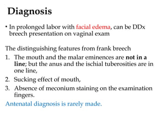 Diagnosis
• In prolonged labor with facial edema, can be DDx
breech presentation on vaginal exam
The distinguishing features from frank breech
1. The mouth and the malar eminences are not in a
line; but the anus and the ischial tuberosities are in
one line,
2. Sucking effect of mouth,
3. Absence of meconium staining on the examination
fingers.
Antenatal diagnosis is rarely made.
 