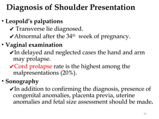 Diagnosis of Shoulder Presentation
• Leopold’s palpations
✔ Transverse lie diagnosed.
✔Abnormal after the 34th
week of pregnancy.
• Vaginal examination
✔In delayed and neglected cases the hand and arm
may prolapse.
✔Cord prolapse rate is the highest among the
malpresentations (20%).
• Sonography
✔In addition to confirming the diagnosis, presence of
congenital anomalies, placenta previa, uterine
anomalies and fetal size assessment should be made.
63
 