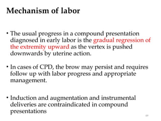 Mechanism of labor
• The usual progress in a compound presentation
diagnosed in early labor is the gradual regression of
the extremity upward as the vertex is pushed
downwards by uterine action.
• In cases of CPD, the brow may persist and requires
follow up with labor progress and appropriate
management.
• Induction and augmentation and instrumental
deliveries are contraindicated in compound
presentations
69
 