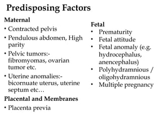 Predisposing Factors
Maternal
• Contracted pelvis
• Pendulous abdomen, High
parity
• Pelvic tumors:-
fibromyomas, ovarian
tumor etc.
• Uterine anomalies:-
bicornuate uterus, uterine
septum etc…
Placental and Membranes
• Placenta previa
Fetal
• Prematurity
• Fetal attitude
• Fetal anomaly (e.g.
hydrocephalus,
anencephalus)
• Polyhydramnious /
oligohydramnious
• Multiple pregnancy
 