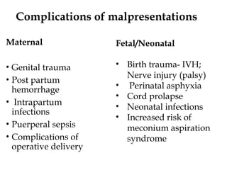 Complications of malpresentations
Maternal
• Genital trauma
• Post partum
hemorrhage
• Intrapartum
infections
• Puerperal sepsis
• Complications of
operative delivery
Fetal/Neonatal
• Birth trauma- IVH;
Nerve injury (palsy)
• Perinatal asphyxia
• Cord prolapse
• Neonatal infections
• Increased risk of
meconium aspiration
syndrome
 