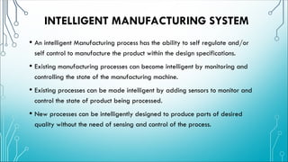 INTELLIGENT MANUFACTURING SYSTEM
• An intelligent Manufacturing process has the ability to self regulate and/or
self control to manufacture the product within the design specifications.
• Existing manufacturing processes can become intelligent by monitoring and
controlling the state of the manufacturing machine.
• Existing processes can be made intelligent by adding sensors to monitor and
control the state of product being processed.
• New processes can be intelligently designed to produce parts of desired
quality without the need of sensing and control of the process.
 