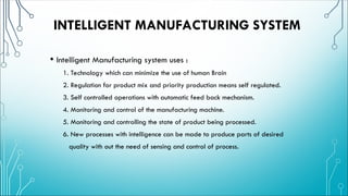 INTELLIGENT MANUFACTURING SYSTEM
• Intelligent Manufacturing system uses :
1. Technology which can minimize the use of human Brain
2. Regulation for product mix and priority production means self regulated.
3. Self controlled operations with automatic feed back mechanism.
4. Monitoring and control of the manufacturing machine.
5. Monitoring and controlling the state of product being processed.
6. New processes with intelligence can be made to produce parts of desired
quality with out the need of sensing and control of process.
 