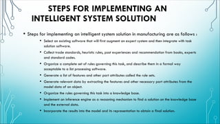 STEPS FOR IMPLEMENTING AN
INTELLIGENT SYSTEM SOLUTION
• Steps for implementing an intelligent system solution in manufacturing are as follows :
• Select an existing software that will first augment an expert system and then integrate with task
solution software.
• Collect trade standards, heuristic rules, past experiences and recommendation from books, experts
and standard codes.
• Organize a complete set of rules governing this task, and describe them in a formal way
acceptable to a list processing software.
• Generate a list of features and other part attributes called the rule sets.
• Generate relevant data by extracting the features and other necessary part attributes from the
model data of an object.
• Organize the rules governing this task into a knowledge base.
• Implement an inference engine as a reasoning mechanism to find a solution on the knowledge base
and the external data.
• Incorporate the results into the model and its representation to obtain a final solution.
 