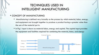 • CONCEPT OF MANUFACTURING
• Manufacturing is defined very broadly as the process by which material, labor, energy,
and equipment are brought together to produce a product having a greater value than
the sum of the material put in.
• In Fig.1 input is shown as material labor, energy and capital. The capital input provides
the equipment and facilities required for combining the material, labor, and energy
TECHNIQUES USED IN
INTELLIGENT MANUFACTURING
 