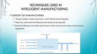 TECHNIQUES USED IN
INTELLIGENT MANUFACTURING
• CONCEPT OF MANUFACTURING
• Output includes wastes and scrap—which should not be forgotten.
• There are some external influences that should not be ignored.
• External influences can include government action, natural occurrences, and of course
competition
 