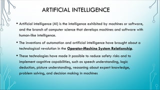 ARTIFICIAL INTELLIGENCE
• Artificial intelligence (AI) is the intelligence exhibited by machines or software,
and the branch of computer science that develops machines and software with
human-like intelligence.
• The inventions of automation and artificial intelligence have brought about a
technological revolution in the Operator-Machine System Relationship.
• These technologies have made it possible to reduce safety risks and to
implement cognitive capabilities, such as speech understanding, logic
deduction, picture understanding, reasoning about expert knowledge,
problem solving, and decision making in machines
 
