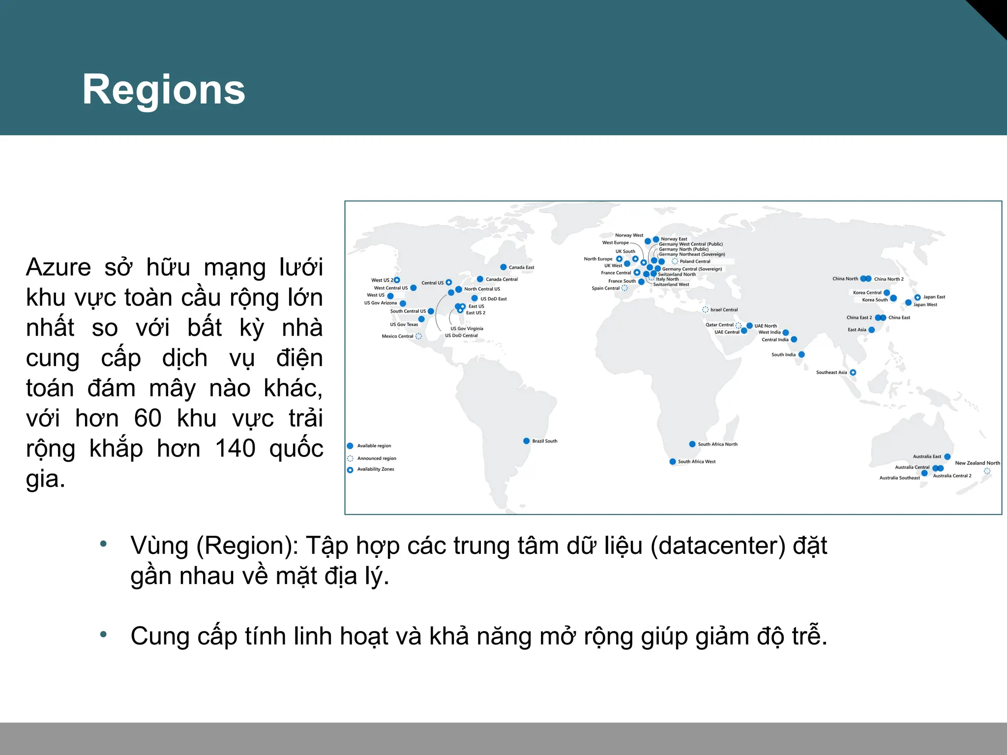 Regions
Azure sở hữu mạng lưới
khu vực toàn cầu rộng lớn
nhất so với bất kỳ nhà
cung cấp dịch vụ điện
toán đám mây nào khác,
với hơn 60 khu vực trải
rộng khắp hơn 140 quốc
gia.
• Vùng (Region): Tập hợp các trung tâm dữ liệu (datacenter) đặt
gần nhau về mặt địa lý.
• Cung cấp tính linh hoạt và khả năng mở rộng giúp giảm độ trễ.
 
