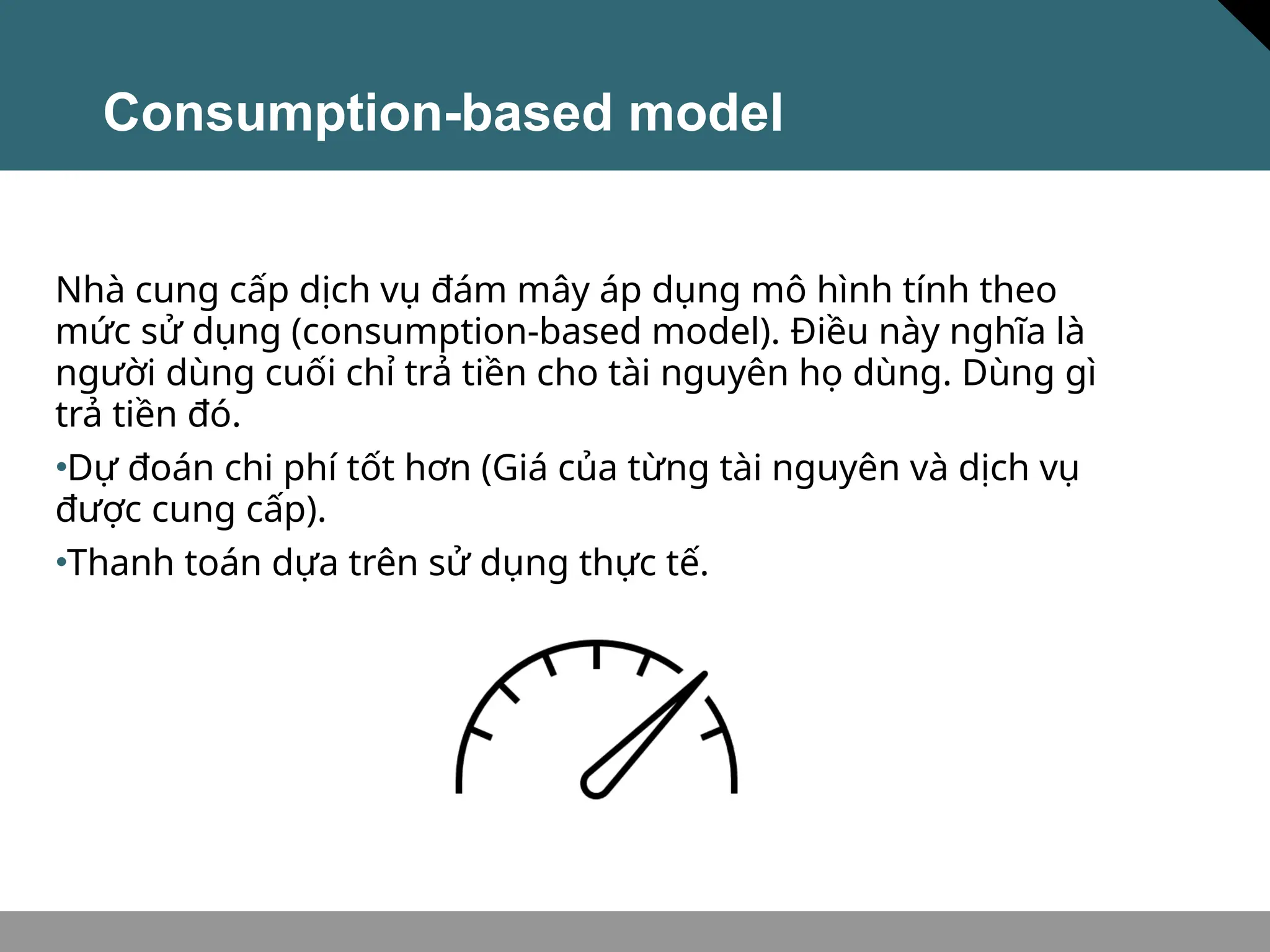 Consumption-based model
Nhà cung cấp dịch vụ đám mây áp dụng mô hình tính theo
mức sử dụng (consumption-based model). Điều này nghĩa là
người dùng cuối chỉ trả tiền cho tài nguyên họ dùng. Dùng gì
trả tiền đó.
•Dự đoán chi phí tốt hơn (Giá của từng tài nguyên và dịch vụ
được cung cấp).
•Thanh toán dựa trên sử dụng thực tế.
 