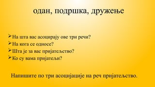 одан, подршка, дружење
На шта вас асоцирају ове три речи?
На кога се односе?
Шта је за вас пријатељство?
Ко су вама пријатељи?
Напишите по три асоцијације на реч пријатељство.
 