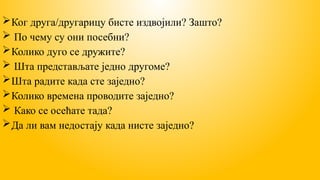 Ког друга/другарицу бисте издвојили? Зашто?
 По чему су они посебни?
Колико дуго се дружите?
 Шта представљате једно другоме?
Шта радите када сте заједно?
Колико времена проводите заједно?
 Како се осећате тада?
Да ли вам недостају када нисте заједно?
 