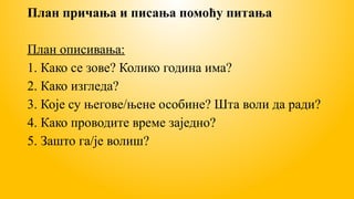 План причања и писања помоћу питања
План описивања:
1. Како се зове? Колико година има?
2. Како изгледа?
3. Које су његове/њене особине? Шта воли да ради?
4. Како проводите време заједно?
5. Зашто га/је волиш?
 