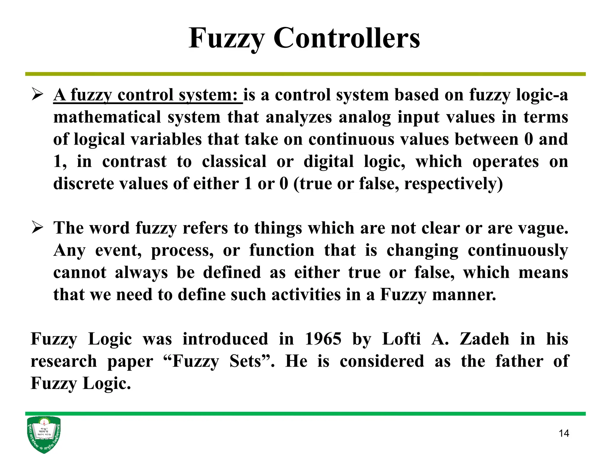 14
Fuzzy Controllers
 A fuzzy control system: is a control system based on fuzzy logic-a
mathematical system that analyzes analog input values in terms
of logical variables that take on continuous values between 0 and
1, in contrast to classical or digital logic, which operates on
discrete values of either 1 or 0 (true or false, respectively)
 The word fuzzy refers to things which are not clear or are vague.
Any event, process, or function that is changing continuously
cannot always be defined as either true or false, which means
that we need to define such activities in a Fuzzy manner.
Fuzzy Logic was introduced in 1965 by Lofti A. Zadeh in his
research paper “Fuzzy Sets”. He is considered as the father of
Fuzzy Logic.
 