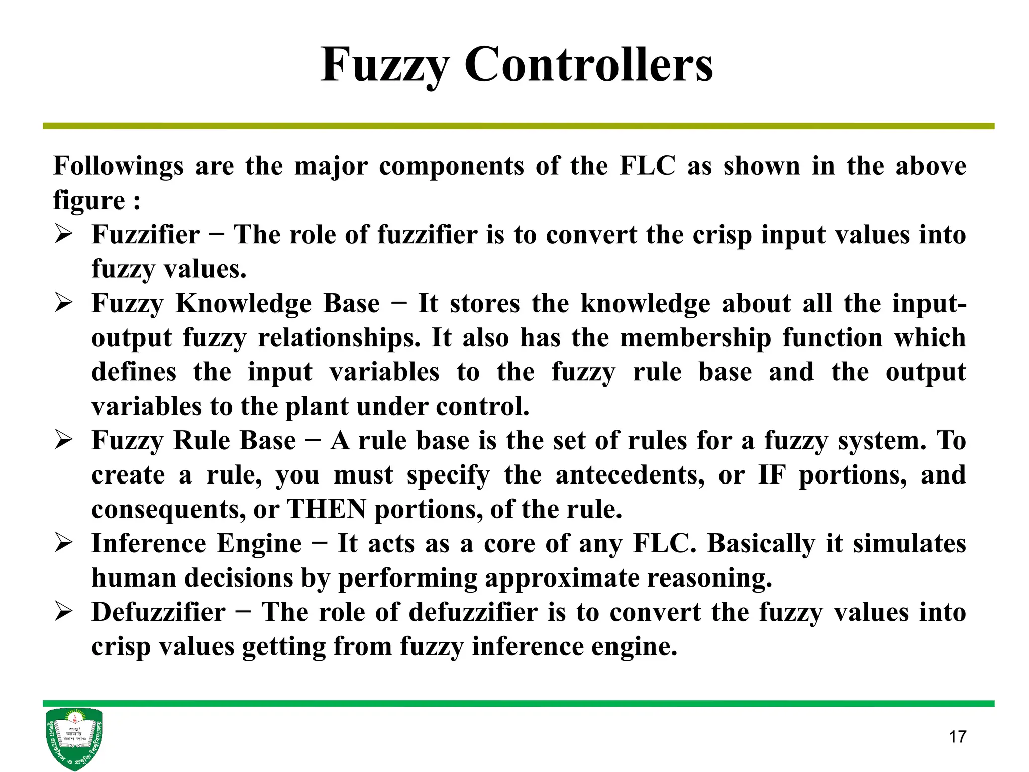 17
Fuzzy Controllers
Followings are the major components of the FLC as shown in the above
figure :
 Fuzzifier − The role of fuzzifier is to convert the crisp input values into
fuzzy values.
 Fuzzy Knowledge Base − It stores the knowledge about all the input-
output fuzzy relationships. It also has the membership function which
defines the input variables to the fuzzy rule base and the output
variables to the plant under control.
 Fuzzy Rule Base − A rule base is the set of rules for a fuzzy system. To
create a rule, you must specify the antecedents, or IF portions, and
consequents, or THEN portions, of the rule.
 Inference Engine − It acts as a core of any FLC. Basically it simulates
human decisions by performing approximate reasoning.
 Defuzzifier − The role of defuzzifier is to convert the fuzzy values into
crisp values getting from fuzzy inference engine.
 