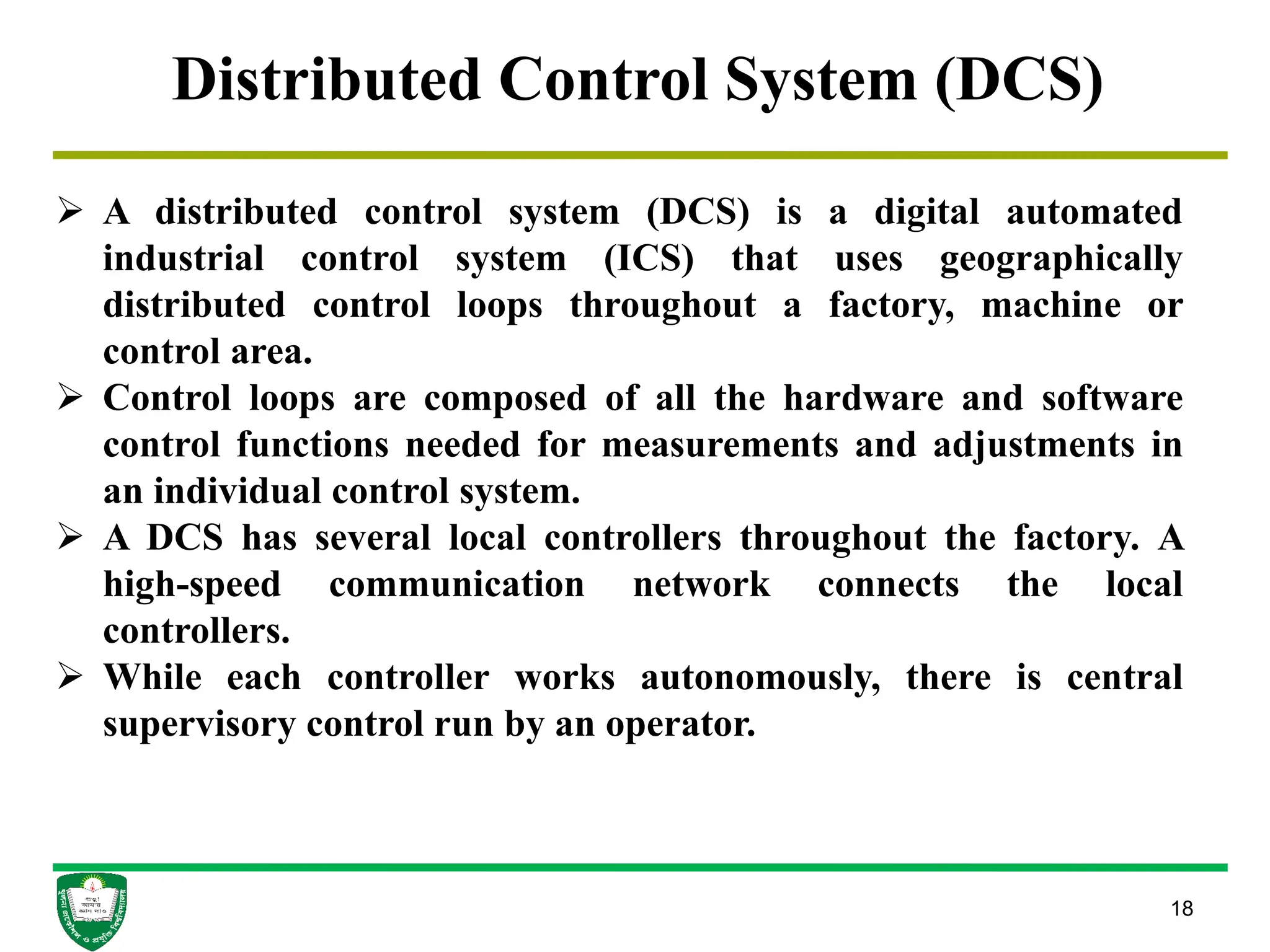 18
Distributed Control System (DCS)
 A distributed control system (DCS) is a digital automated
industrial control system (ICS) that uses geographically
distributed control loops throughout a factory, machine or
control area.
 Control loops are composed of all the hardware and software
control functions needed for measurements and adjustments in
an individual control system.
 A DCS has several local controllers throughout the factory. A
high-speed communication network connects the local
controllers.
 While each controller works autonomously, there is central
supervisory control run by an operator.
 