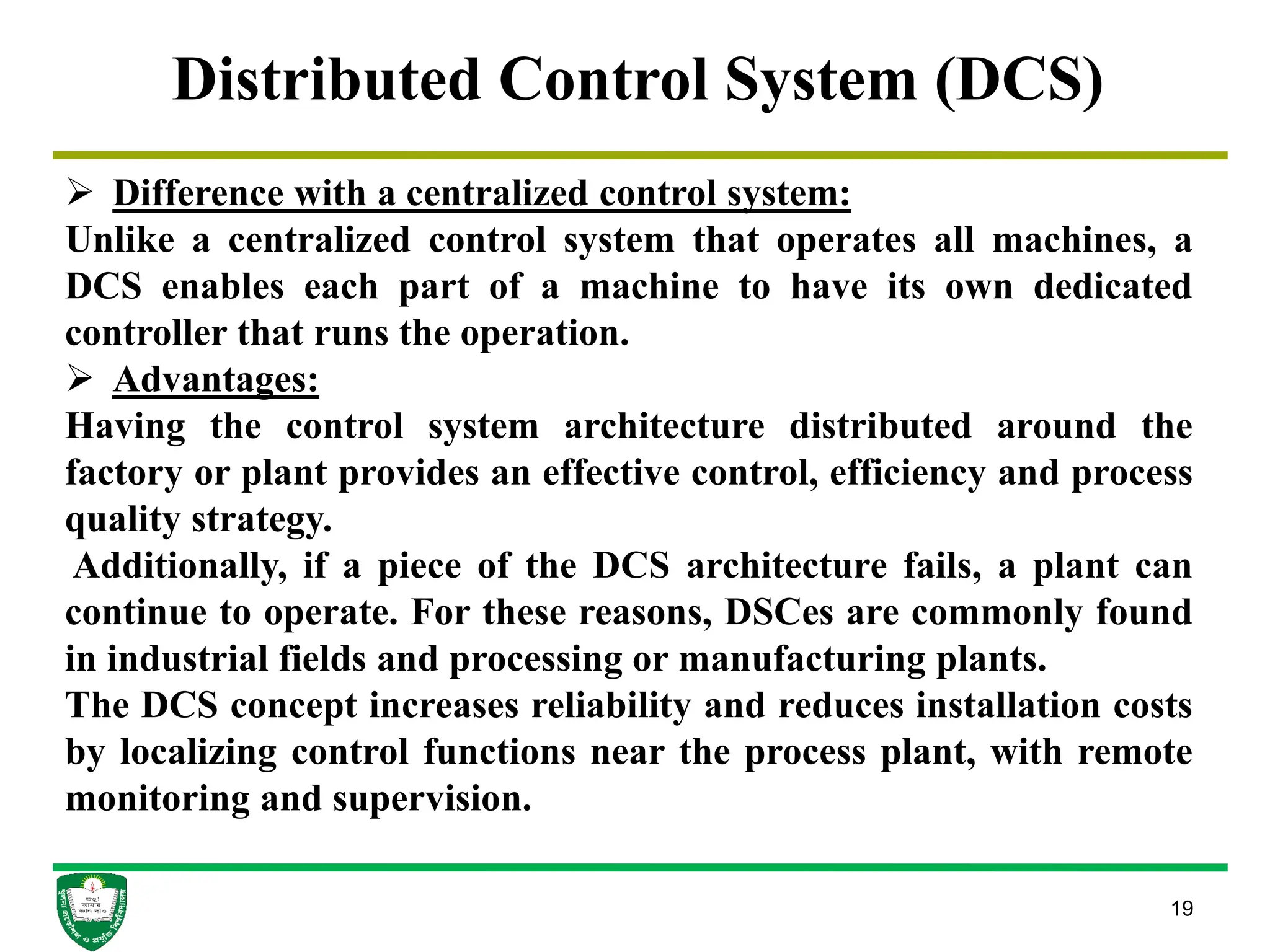 19
Distributed Control System (DCS)
 Difference with a centralized control system:
Unlike a centralized control system that operates all machines, a
DCS enables each part of a machine to have its own dedicated
controller that runs the operation.
 Advantages:
Having the control system architecture distributed around the
factory or plant provides an effective control, efficiency and process
quality strategy.
Additionally, if a piece of the DCS architecture fails, a plant can
continue to operate. For these reasons, DSCes are commonly found
in industrial fields and processing or manufacturing plants.
The DCS concept increases reliability and reduces installation costs
by localizing control functions near the process plant, with remote
monitoring and supervision.
 