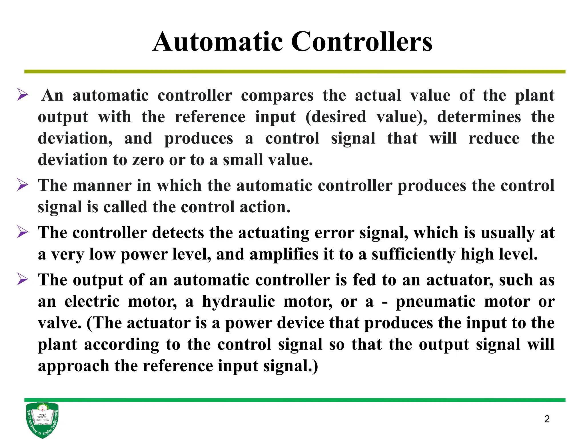 Automatic Controllers
2
 An automatic controller compares the actual value of the plant
output with the reference input (desired value), determines the
deviation, and produces a control signal that will reduce the
deviation to zero or to a small value.
 The manner in which the automatic controller produces the control
signal is called the control action.
 The controller detects the actuating error signal, which is usually at
a very low power level, and amplifies it to a sufficiently high level.
 The output of an automatic controller is fed to an actuator, such as
an electric motor, a hydraulic motor, or a - pneumatic motor or
valve. (The actuator is a power device that produces the input to the
plant according to the control signal so that the output signal will
approach the reference input signal.)
 