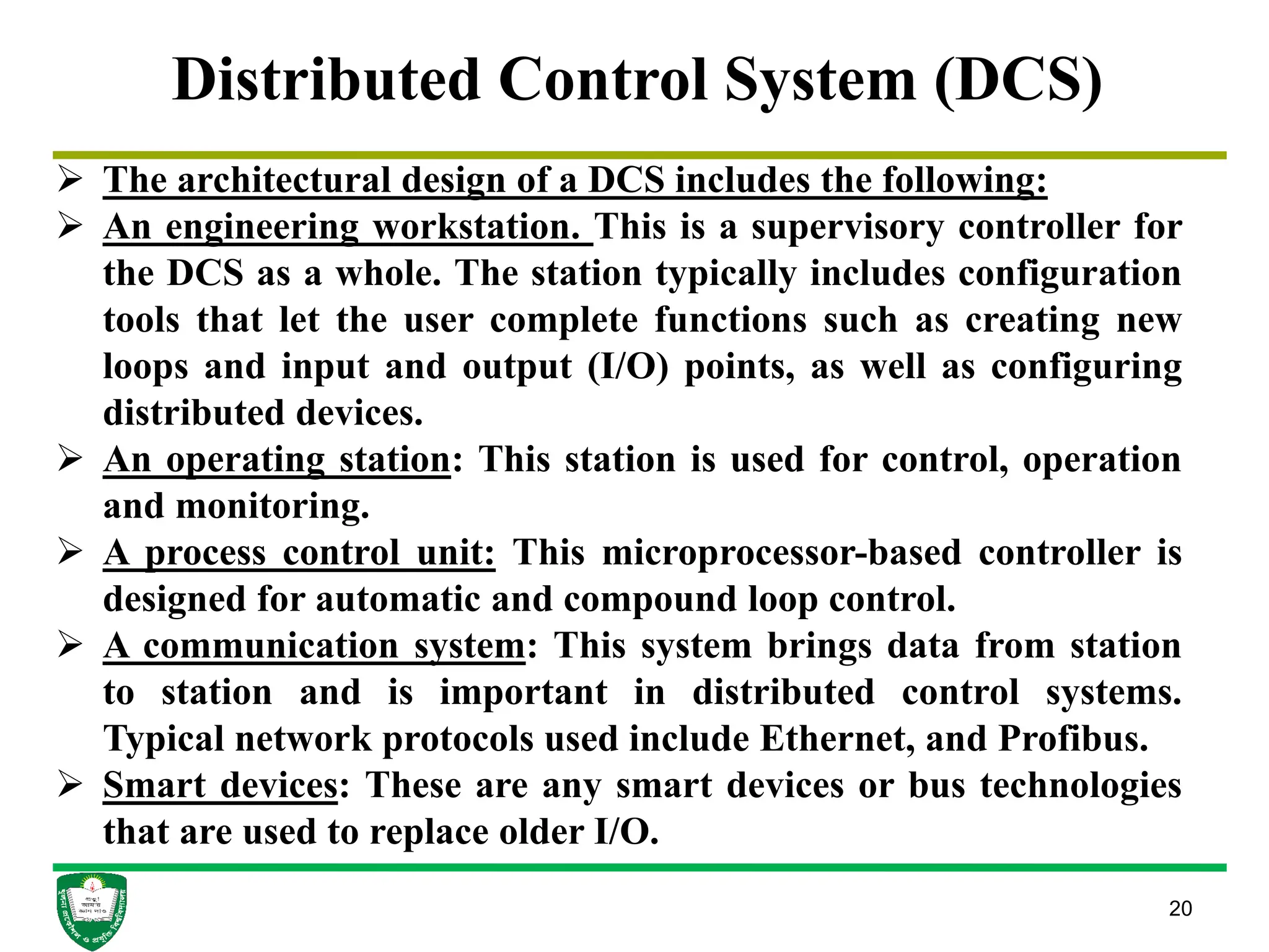 20
Distributed Control System (DCS)
 The architectural design of a DCS includes the following:
 An engineering workstation. This is a supervisory controller for
the DCS as a whole. The station typically includes configuration
tools that let the user complete functions such as creating new
loops and input and output (I/O) points, as well as configuring
distributed devices.
 An operating station: This station is used for control, operation
and monitoring.
 A process control unit: This microprocessor-based controller is
designed for automatic and compound loop control.
 A communication system: This system brings data from station
to station and is important in distributed control systems.
Typical network protocols used include Ethernet, and Profibus.
 Smart devices: These are any smart devices or bus technologies
that are used to replace older I/O.
 