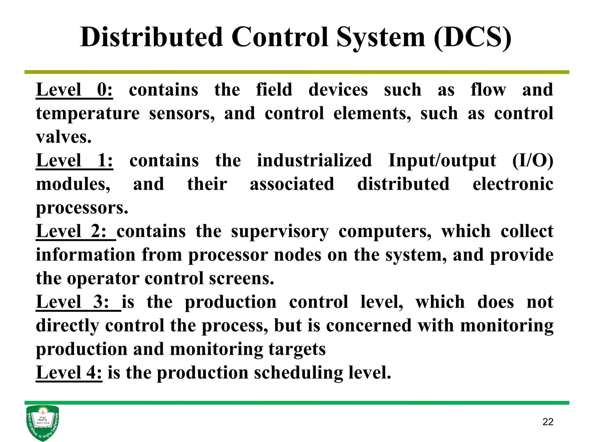 22
Distributed Control System (DCS)
Level 0: contains the field devices such as flow and
temperature sensors, and control elements, such as control
valves.
Level 1: contains the industrialized Input/output (I/O)
modules, and their associated distributed electronic
processors.
Level 2: contains the supervisory computers, which collect
information from processor nodes on the system, and provide
the operator control screens.
Level 3: is the production control level, which does not
directly control the process, but is concerned with monitoring
production and monitoring targets
Level 4: is the production scheduling level.
 