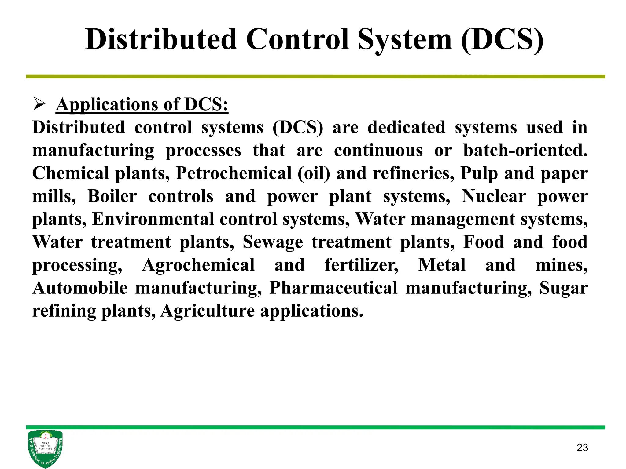 23
Distributed Control System (DCS)
 Applications of DCS:
Distributed control systems (DCS) are dedicated systems used in
manufacturing processes that are continuous or batch-oriented.
Chemical plants, Petrochemical (oil) and refineries, Pulp and paper
mills, Boiler controls and power plant systems, Nuclear power
plants, Environmental control systems, Water management systems,
Water treatment plants, Sewage treatment plants, Food and food
processing, Agrochemical and fertilizer, Metal and mines,
Automobile manufacturing, Pharmaceutical manufacturing, Sugar
refining plants, Agriculture applications.
 