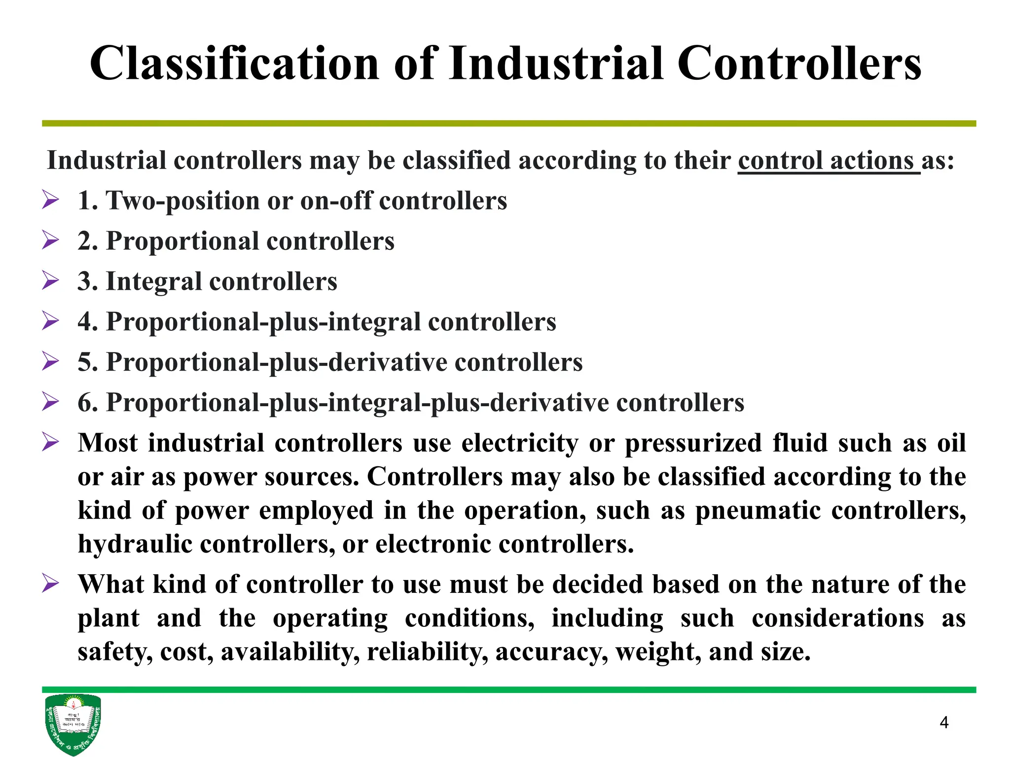 4
Classification of Industrial Controllers
Industrial controllers may be classified according to their control actions as:
 1. Two-position or on-off controllers
 2. Proportional controllers
 3. Integral controllers
 4. Proportional-plus-integral controllers
 5. Proportional-plus-derivative controllers
 6. Proportional-plus-integral-plus-derivative controllers
 Most industrial controllers use electricity or pressurized fluid such as oil
or air as power sources. Controllers may also be classified according to the
kind of power employed in the operation, such as pneumatic controllers,
hydraulic controllers, or electronic controllers.
 What kind of controller to use must be decided based on the nature of the
plant and the operating conditions, including such considerations as
safety, cost, availability, reliability, accuracy, weight, and size.
 