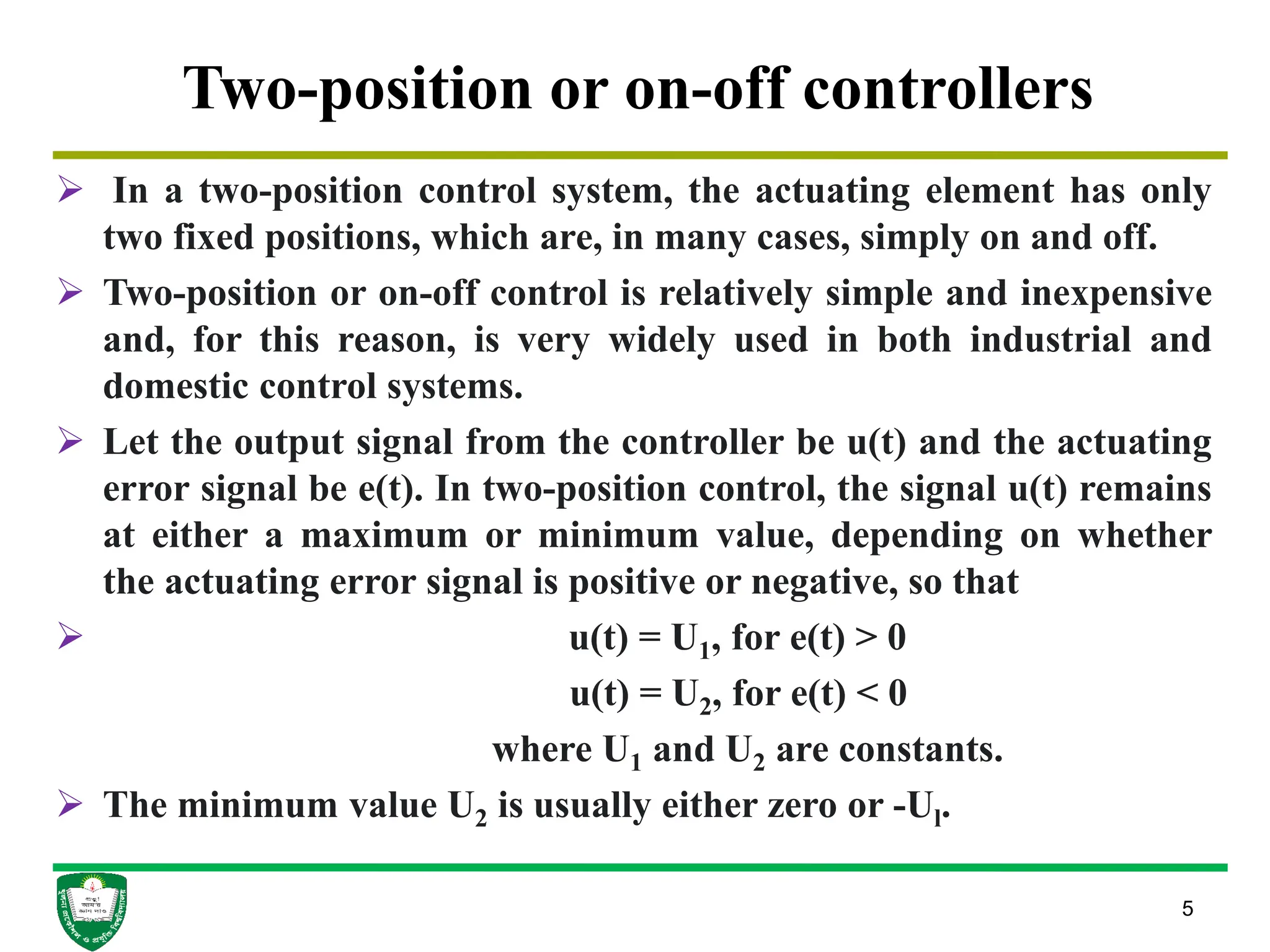 5
Two-position or on-off controllers
 In a two-position control system, the actuating element has only
two fixed positions, which are, in many cases, simply on and off.
 Two-position or on-off control is relatively simple and inexpensive
and, for this reason, is very widely used in both industrial and
domestic control systems.
 Let the output signal from the controller be u(t) and the actuating
error signal be e(t). In two-position control, the signal u(t) remains
at either a maximum or minimum value, depending on whether
the actuating error signal is positive or negative, so that
 u(t) = U1, for e(t) > 0
u(t) = U2, for e(t) < 0
where U1 and U2 are constants.
 The minimum value U2 is usually either zero or -Ul.
 
