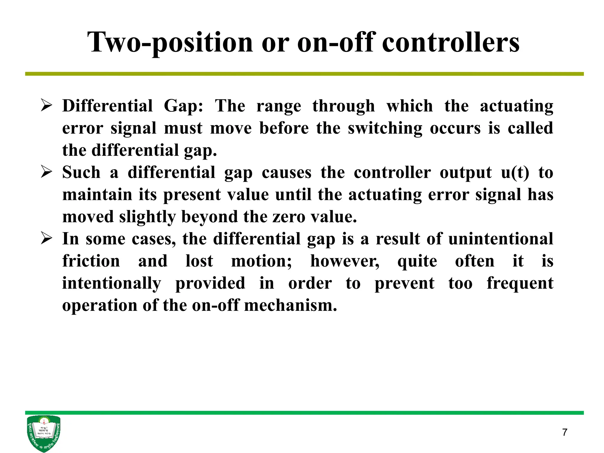 7
Two-position or on-off controllers
 Differential Gap: The range through which the actuating
error signal must move before the switching occurs is called
the differential gap.
 Such a differential gap causes the controller output u(t) to
maintain its present value until the actuating error signal has
moved slightly beyond the zero value.
 In some cases, the differential gap is a result of unintentional
friction and lost motion; however, quite often it is
intentionally provided in order to prevent too frequent
operation of the on-off mechanism.
 
