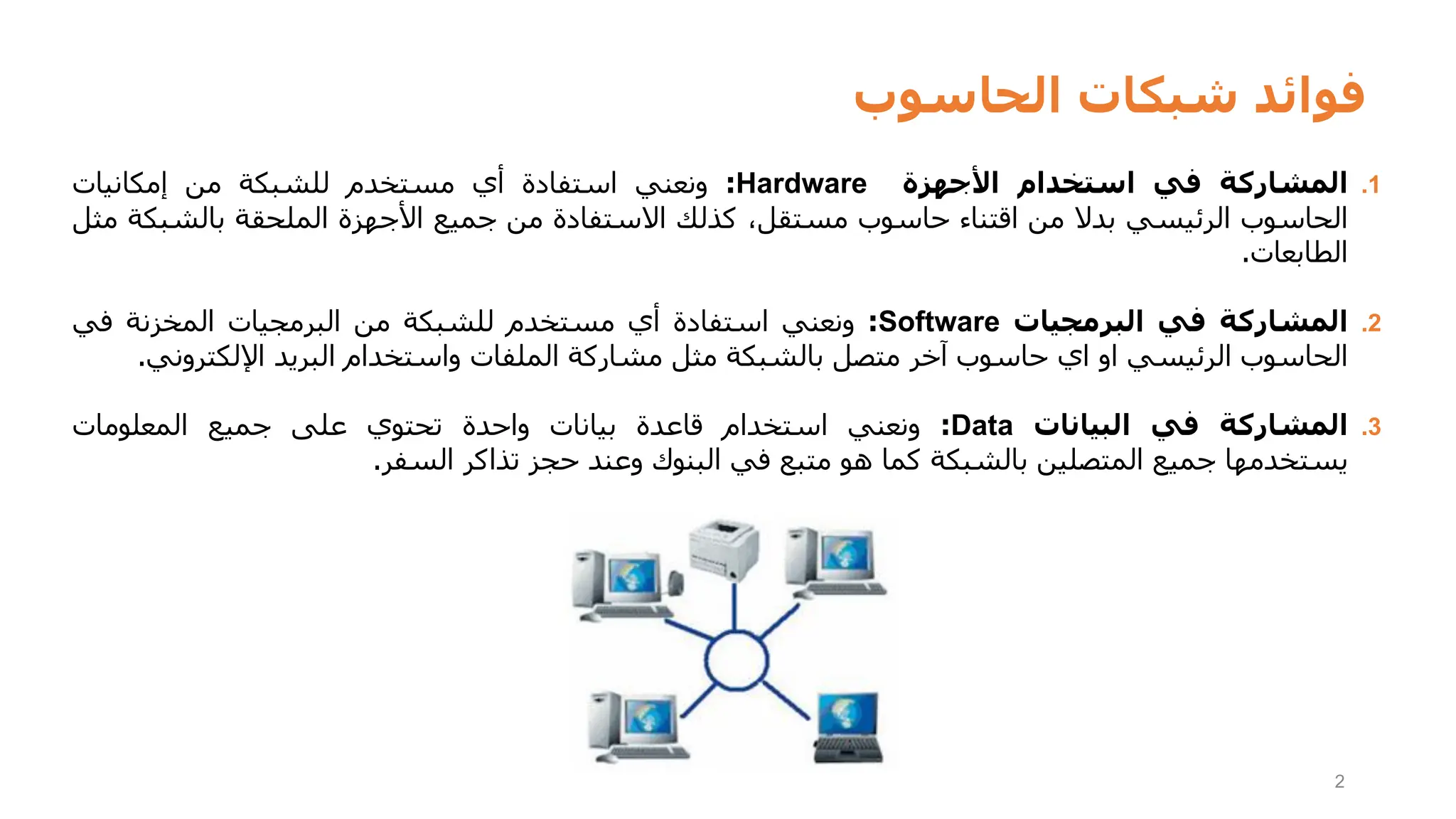 ‫الحاسوب‬ ‫شبكات‬ ‫فوائد‬
2
.1
‫المشاركة‬
‫في‬
‫استخدام‬
‫األجهزة‬
Hardware
:
‫ونعني‬
‫استفادة‬
‫أي‬
‫مستخدم‬
‫للشبكة‬
‫من‬
‫إمكانيات‬
‫الحاسوب‬
‫الرئيسي‬
‫بدال‬
‫من‬
‫اقتناء‬
‫حاسوب‬
،‫مستقل‬
‫كذلك‬
‫االستفادة‬
‫من‬
‫جميع‬
‫األجهزة‬
‫الملحقة‬
‫بالشب‬
‫كة‬
‫مثل‬
‫الطابعات‬
.
.2
‫المشاركة‬
‫في‬
‫البرمجيات‬
Software
:
‫ونعني‬
‫استفادة‬
‫أي‬
‫مستخدم‬
‫للشبكة‬
‫من‬
‫البرمجيات‬
‫المخزنة‬
‫في‬
‫الحاسوب‬
‫الرئيسي‬
‫او‬
‫اي‬
‫حاسوب‬
‫آخر‬
‫متصل‬
‫بالشبكة‬
‫مثل‬
‫مشاركة‬
‫الملفات‬
‫واستخدام‬
‫البريد‬
‫اإللكترون‬
‫ي‬
.
.3
‫المشاركة‬
‫في‬
‫البيانات‬
Data
:
‫ونعني‬
‫استخدام‬
‫قاعدة‬
‫بيانات‬
‫واحدة‬
‫تحتوي‬
‫على‬
‫جميع‬
‫المعلومات‬
‫يستخدمها‬
‫جميع‬
‫المتصلين‬
‫بالشبكة‬
‫كما‬
‫هو‬
‫متبع‬
‫في‬
‫البنوك‬
‫وعند‬
‫حجز‬
‫تذاكر‬
‫السفر‬
.
 
