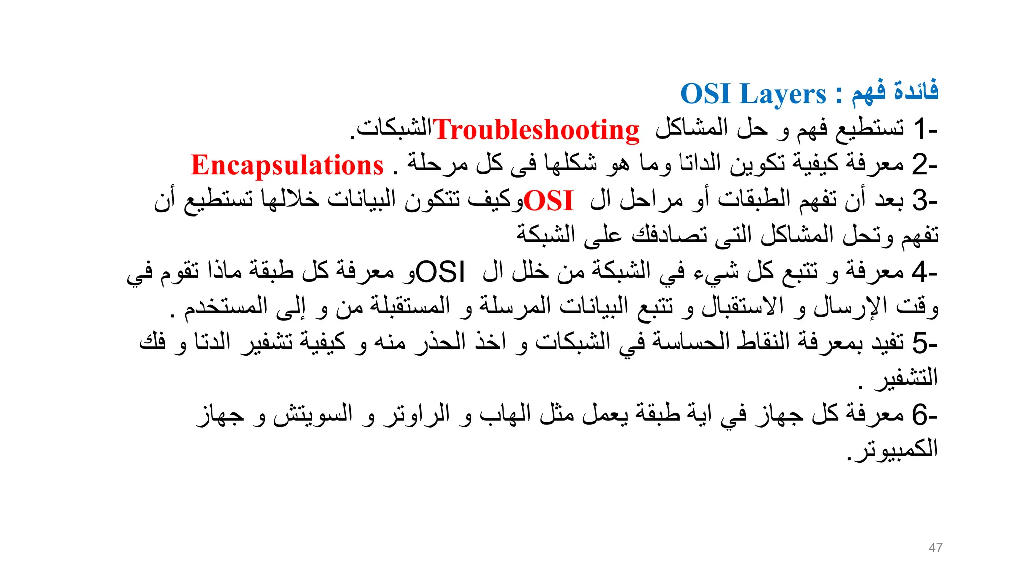 ‫فهم‬ ‫فائدة‬
OSI Layers :
-
1
‫تستطيع‬
‫ف‬
‫ه‬
‫م‬
‫المشاكل‬ ‫حل‬ ‫و‬
Troubleshooting
‫الشبكات‬
.
-
2
‫هو‬ ‫وما‬ ‫الداتا‬ ‫تكوين‬ ‫كيفية‬ ‫معرفة‬
‫شكلها‬
‫مرحلة‬ ‫كل‬ ‫فى‬
Encapsulations .
-
3
‫أن‬ ‫بعد‬
‫تفهم‬
‫ال‬ ‫مراحل‬ ‫أو‬ ‫الطبقات‬
OSI
‫البيانات‬ ‫تتكون‬ ‫وكيف‬
‫خاللها‬
‫أن‬ ‫تستطيع‬
‫تفهم‬
‫تصادفك‬ ‫التى‬ ‫المشاكل‬ ‫وتحل‬
‫الشبكة‬ ‫على‬
-
4
‫ال‬ ‫خلل‬ ‫من‬ ‫الشبكة‬ ‫في‬ ‫شيء‬ ‫كل‬ ‫تتبع‬ ‫و‬ ‫معرفة‬
OSI
‫في‬ ‫تقوم‬ ‫ماذا‬ ‫طبقة‬ ‫كل‬ ‫معرفة‬ ‫و‬
‫المست‬ ‫إلى‬ ‫و‬ ‫من‬ ‫المستقبلة‬ ‫و‬ ‫المرسلة‬ ‫البيانات‬ ‫تتبع‬ ‫و‬ ‫االستقبال‬ ‫و‬ ‫اإلرسال‬ ‫وقت‬
‫خدم‬
.
-
5
‫ا‬ ‫تشفير‬ ‫كيفية‬ ‫و‬ ‫منه‬ ‫الحذر‬ ‫اخذ‬ ‫و‬ ‫الشبكات‬ ‫في‬ ‫الحساسة‬ ‫النقاط‬ ‫بمعرفة‬ ‫تفيد‬
‫فك‬ ‫و‬ ‫لدتا‬
‫التشفير‬
.
-
6
‫كل‬ ‫معرفة‬
‫جهاز‬
‫مثل‬ ‫يعمل‬ ‫طبقة‬ ‫اية‬ ‫في‬
‫الهاب‬
‫و‬ ‫السويتش‬ ‫و‬ ‫الراوتر‬ ‫و‬
‫جهاز‬
‫الكمبيوتر‬
.
47
 