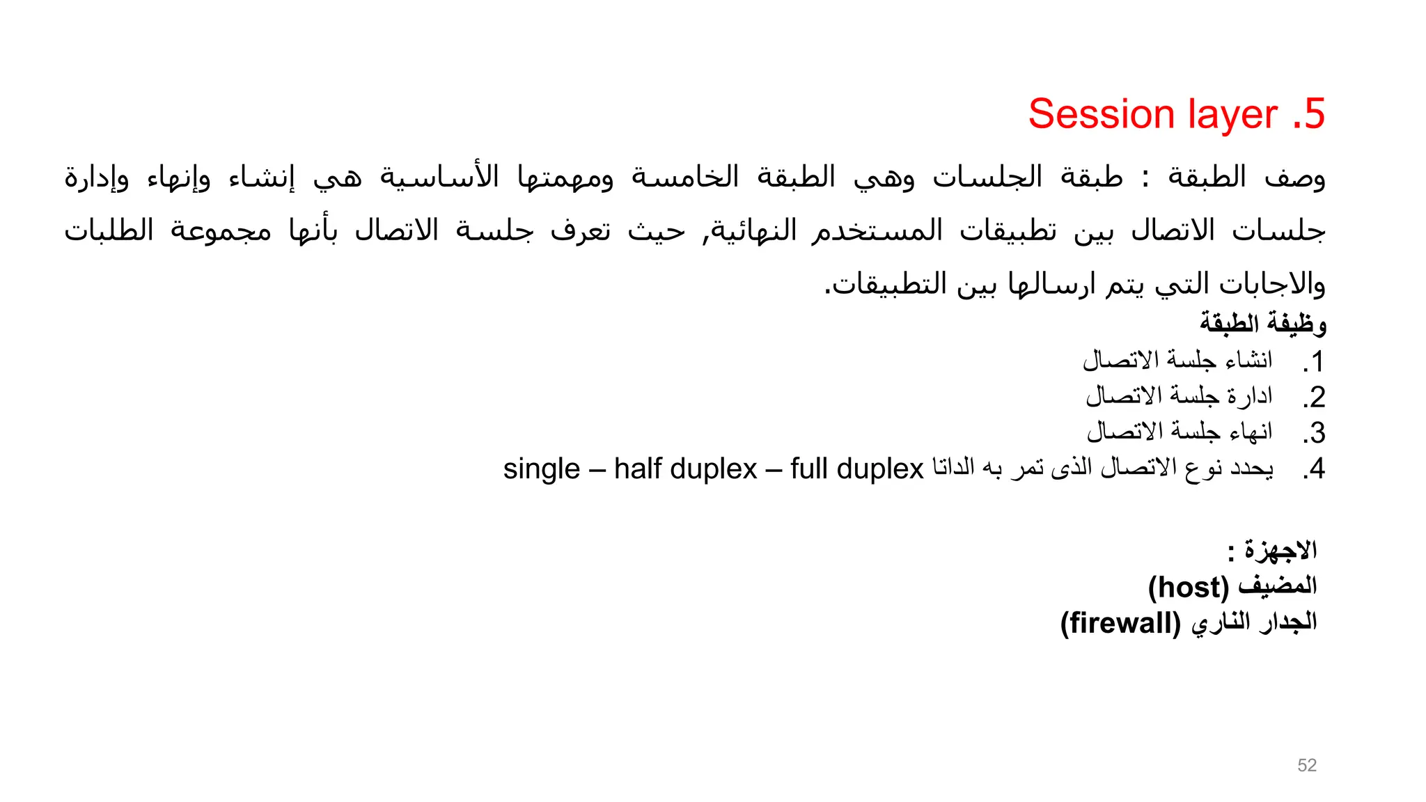 5
.
Session layer
‫وصف‬
‫الطبقة‬
:
‫طبقة‬
‫الجلسات‬
‫وهي‬
‫الطبقة‬
‫الخامسة‬
‫ومهمتها‬
‫األساسية‬
‫هي‬
‫إنشاء‬
‫وإنهاء‬
‫وإدارة‬
‫جلسات‬
‫االتصال‬
‫بين‬
‫تطبيقات‬
‫المستخدم‬
‫النهائية‬
,
‫حيث‬
‫تعرف‬
‫جلسة‬
‫االتصال‬
‫بأنها‬
‫مجموعة‬
‫الط‬
‫لبات‬
‫واالجابات‬
‫التي‬
‫يتم‬
‫ارسالها‬
‫بين‬
‫التطبيقات‬
.
‫وظيفة‬
‫الطبقة‬
.1
‫االتصال‬ ‫جلسة‬ ‫انشاء‬
.2
‫االتصال‬ ‫جلسة‬ ‫ادارة‬
.3
‫انهاء‬
‫جلسة‬
‫االتصال‬
.4
‫يحدد‬
‫الداتا‬ ‫به‬ ‫تمر‬ ‫الذى‬ ‫االتصال‬ ‫نوع‬
single – half duplex – full duplex
52
‫االجهزة‬
:
‫المضيف‬
(
host
)
‫الناري‬ ‫الجدار‬
(
firewall
)
 