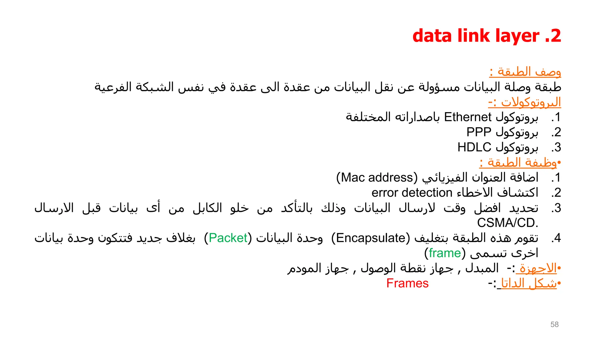 2
.
data link layer
‫وصف‬
‫الطبقة‬
:
‫طبقة‬
‫وصلة‬
‫البيانات‬
‫مسؤولة‬
‫عن‬
‫نقل‬
‫البيانات‬
‫من‬
‫عقدة‬
‫الى‬
‫عقدة‬
‫في‬
‫نفس‬
‫الشبكة‬
‫الفرعية‬
‫البروتوكوالت‬
:
-
.1
‫بروتوكول‬
Ethernet
‫باصداراته‬
‫المختلفة‬
.2
‫بروتوكول‬
PPP
.3
‫بروتوكول‬
HDLC
•
‫وظيفة‬
‫الطبقة‬
:
.1
‫اضافة‬
‫العنوان‬
‫الفيزيائي‬
(
Mac address
)
.2
‫اكتشاف‬
‫االخطاء‬
error detection
.3
‫تحديد‬
‫افضل‬
‫وقت‬
‫الرسال‬
‫البيانات‬
‫وذلك‬
‫بالتأكد‬
‫من‬
‫خلو‬
‫الكابل‬
‫من‬
‫أى‬
‫بيانات‬
‫قبل‬
‫االرسال‬
CSMA/CD.
.4
‫تقوم‬
‫هذه‬
‫الطبقة‬
‫بتغليف‬
(
Encapsulate
)
‫وحدة‬
‫البيانات‬
(
Packet
)
‫بغالف‬
‫جديد‬
‫فتتكون‬
‫وحدة‬
‫بيانات‬
‫اخرى‬
‫تسمى‬
(
frame
)
•
‫االجهزة‬
:
-
‫المبدل‬
,
‫جهاز‬
‫نقطة‬
‫الوصول‬
,
‫جهاز‬
‫المودم‬
•
‫شكل‬
‫الداتا‬
:
-
Frames
58
 