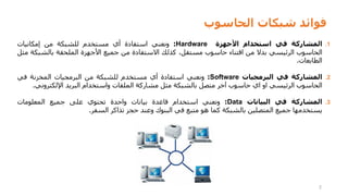 ‫الحاسوب‬ ‫شبكات‬ ‫فوائد‬
2
.1
‫المشاركة‬
‫في‬
‫استخدام‬
‫األجهزة‬
Hardware
:
‫ونعني‬
‫استفادة‬
‫أي‬
‫مستخدم‬
‫للشبكة‬
‫من‬
‫إمكانيات‬
‫الحاسوب‬
‫الرئيسي‬
‫بدال‬
‫من‬
‫اقتناء‬
‫حاسوب‬
،‫مستقل‬
‫كذلك‬
‫االستفادة‬
‫من‬
‫جميع‬
‫األجهزة‬
‫الملحقة‬
‫بالشب‬
‫كة‬
‫مثل‬
‫الطابعات‬
.
.2
‫المشاركة‬
‫في‬
‫البرمجيات‬
Software
:
‫ونعني‬
‫استفادة‬
‫أي‬
‫مستخدم‬
‫للشبكة‬
‫من‬
‫البرمجيات‬
‫المخزنة‬
‫في‬
‫الحاسوب‬
‫الرئيسي‬
‫او‬
‫اي‬
‫حاسوب‬
‫آخر‬
‫متصل‬
‫بالشبكة‬
‫مثل‬
‫مشاركة‬
‫الملفات‬
‫واستخدام‬
‫البريد‬
‫اإللكترون‬
‫ي‬
.
.3
‫المشاركة‬
‫في‬
‫البيانات‬
Data
:
‫ونعني‬
‫استخدام‬
‫قاعدة‬
‫بيانات‬
‫واحدة‬
‫تحتوي‬
‫على‬
‫جميع‬
‫المعلومات‬
‫يستخدمها‬
‫جميع‬
‫المتصلين‬
‫بالشبكة‬
‫كما‬
‫هو‬
‫متبع‬
‫في‬
‫البنوك‬
‫وعند‬
‫حجز‬
‫تذاكر‬
‫السفر‬
.
 