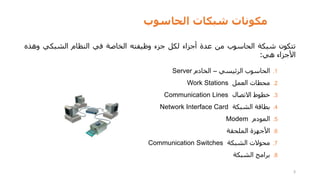‫الحاسوب‬ ‫شبكات‬ ‫مكونات‬
3
‫تتكون‬
‫شبكة‬
‫الحاسوب‬
‫من‬
‫عدة‬
‫أجزاء‬
‫لكل‬
‫جزء‬
‫وظيفته‬
‫الخاصة‬
‫في‬
‫النظام‬
‫الشبكي‬
‫وهذه‬
‫األجزاء‬
‫هي‬
:
.1
‫الحاسوب‬
‫الرئيسي‬
–
‫الخادم‬
Server
.2
‫محطات‬
‫العمل‬
Work Stations
.3
‫خطوط‬
‫االتصال‬
Communication Lines
.4
‫بطاقة‬
‫الشبكة‬
Network Interface Card
.5
‫المودم‬
Modem
.6
‫األجهزة‬
‫الملحقة‬
.7
‫محوالت‬
‫الشبكة‬
Communication Switches
.8
‫برامج‬
‫الشبكة‬
 