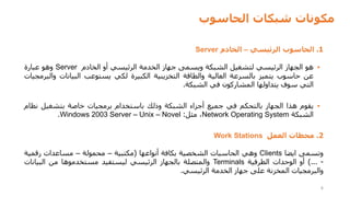 ‫الحاسوب‬ ‫شبكات‬ ‫مكونات‬
4
1
.
‫الحاسوب‬
‫الرئيسي‬
–
‫الخادم‬
Server
▪
‫هو‬
‫الجهاز‬
‫الرئيسي‬
‫لتشغيل‬
‫الشبكة‬
‫ويسمى‬
‫جهاز‬
‫الخدمة‬
‫الرئيسي‬
‫أو‬
‫الخادم‬
Server
‫وهو‬
‫عبارة‬
‫عن‬
‫حاسوب‬
‫يتميز‬
‫بالسرعة‬
‫العالية‬
‫والطاقة‬
‫التخزينية‬
‫الكبيرة‬
‫لكي‬
‫يستوعب‬
‫البيانات‬
‫وا‬
‫لبرمجيات‬
‫التي‬
‫سوف‬
‫يتداولها‬
‫المشاركون‬
‫في‬
‫الشبكة‬
.
▪
‫يقوم‬
‫هذا‬
‫الجهاز‬
‫بالتحكم‬
‫في‬
‫جميع‬
‫أجزاء‬
‫الشبكة‬
‫وذلك‬
‫باستخدام‬
‫برمجيات‬
‫خاصة‬
‫بتشغيل‬
‫ن‬
‫ظام‬
‫الشبكة‬
Network Operating System
،
‫مثل‬
:
Windows 2003 Server – Unix – Novel
.
2
.
‫محطات‬
‫العمل‬
Work Stations
‫وتسمى‬
‫ايضا‬
Clients
‫وهي‬
‫الحاسبات‬
‫الشخصية‬
‫بكافة‬
‫أنواعها‬
(
‫مكتبية‬
–
‫محمولة‬
–
‫مساعدات‬
‫رقمية‬
-
...
)
‫أو‬
‫الوحدات‬
‫الطرفية‬
Terminals
‫والمتصلة‬
‫بالجهاز‬
‫الرئيسي‬
‫ليستفيد‬
‫مستخدموها‬
‫من‬
‫البيانا‬
‫ت‬
‫والبرمجيات‬
‫المخزنة‬
‫على‬
‫جهاز‬
‫الخدمة‬
‫الرئيسي‬
.
 